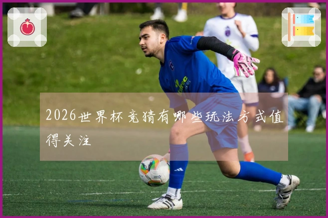 2026世界杯竞猜有哪些玩法方式值得关注