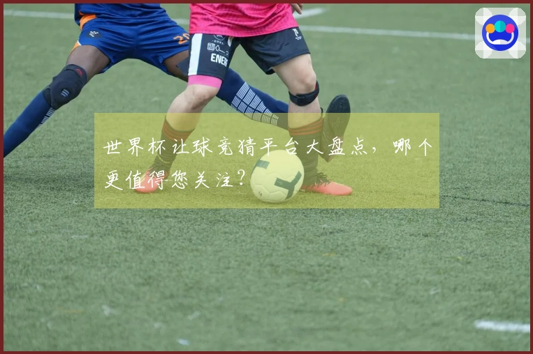 世界杯让球竞猜平台大盘点，哪个更值得您关注？