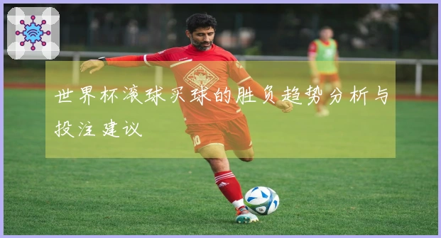 世界杯滚球买球的胜负趋势分析与投注建议