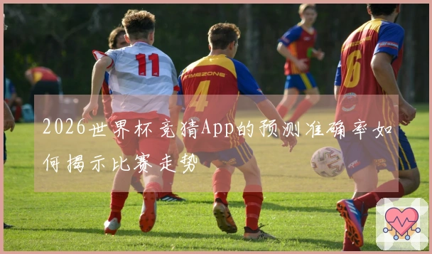 2026世界杯竞猜App的预测准确率如何揭示比赛走势